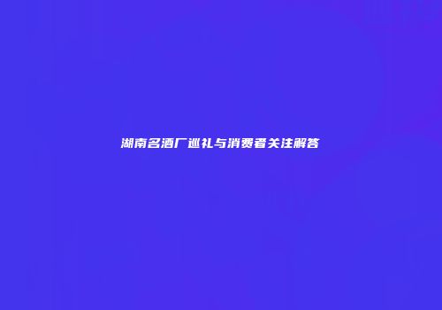 湖南名酒厂巡礼与消费者关注解答
