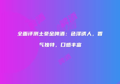 全面评测土豪金啤酒：色泽诱人，香气独特，口感丰富