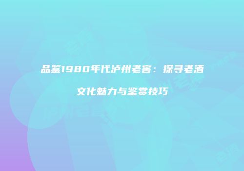 品鉴1980年代泸州老窖：探寻老酒文化魅力与鉴赏技巧