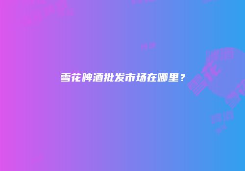 雪花啤酒批发市场在哪里？