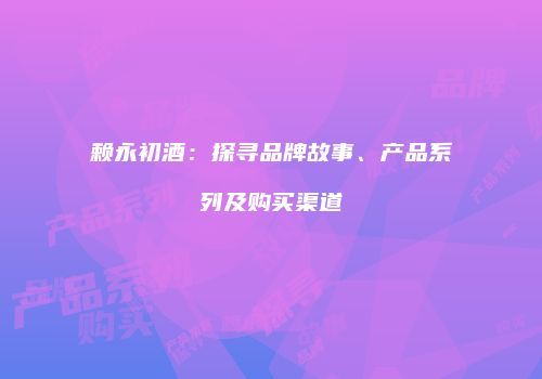 赖永初酒：探寻品牌故事、产品系列及购买渠道