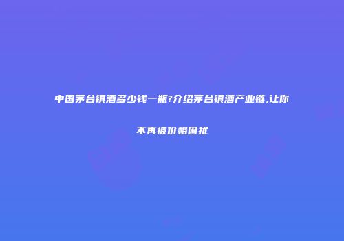 中国茅台镇酒多少钱一瓶?介绍茅台镇酒产业链,让你不再被价格困扰