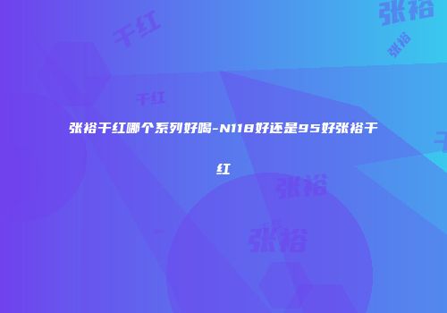 张裕干红哪个系列好喝-N118好还是95好张裕干红