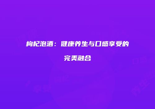 枸杞泡酒：健康养生与口感享受的完美融合