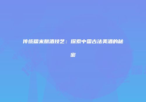 传统糯米酿酒技艺：探索中国古法美酒的秘密