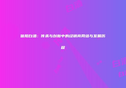 信阳白酒：传承与创新中的经销商网络与发展历程