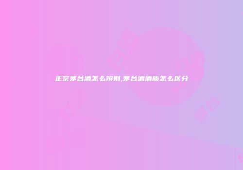 正宗茅台酒怎么辨别,茅台酒酒质怎么区分