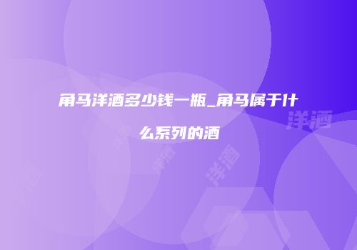 角马洋酒多少钱一瓶_角马属于什么系列的酒