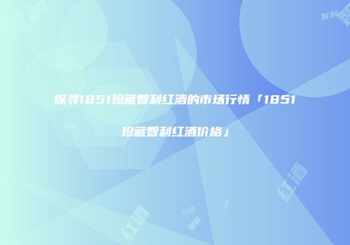 探寻1851珍藏智利红酒的市场行情「1851珍藏智利红酒价格」