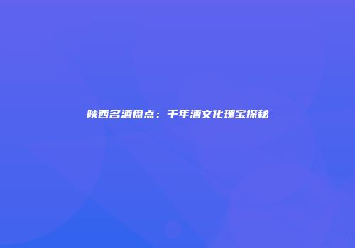 陕西名酒盘点：千年酒文化瑰宝探秘