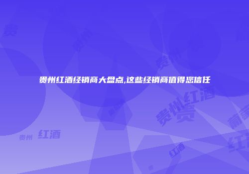 贵州红酒经销商大盘点,这些经销商值得您信任