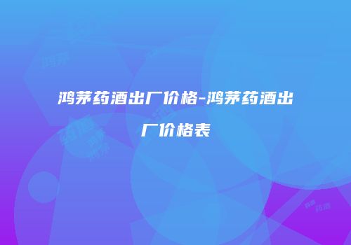 鸿茅药酒出厂价格-鸿茅药酒出厂价格表