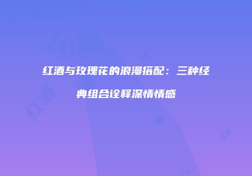 红酒与玫瑰花的浪漫搭配：三种经典组合诠释深情情感