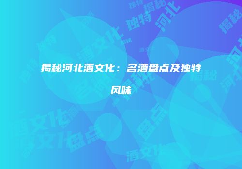 揭秘河北酒文化：名酒盘点及独特风味
