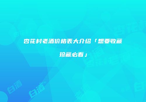 杏花村老酒价格表大介绍「想要收藏珍藏必看」