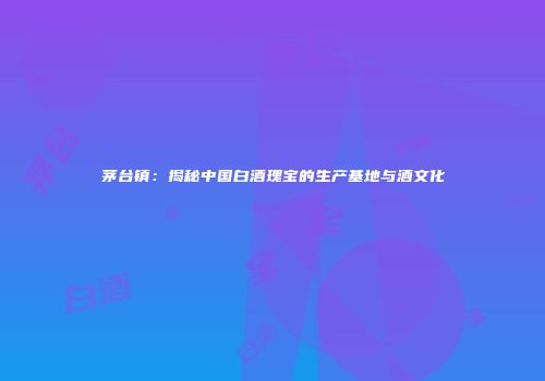 茅台镇：揭秘中国白酒瑰宝的生产基地与酒文化