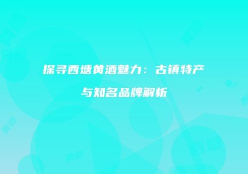 探寻西塘黄酒魅力：古镇特产与知名品牌解析