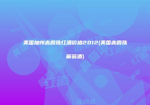 美国加州赤霞珠红酒价格2012(美国赤霞珠葡萄酒)
