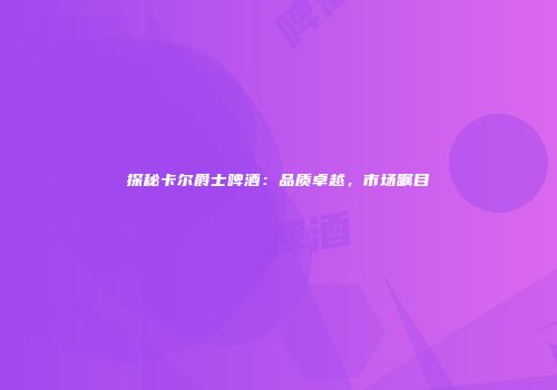 探秘卡尔爵士啤酒：品质卓越，市场瞩目