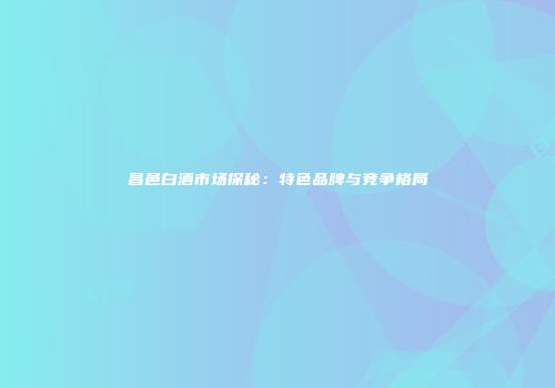 昌邑白酒市场探秘：特色品牌与竞争格局