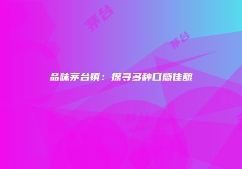 品味茅台镇：探寻多种口感佳酿