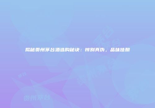 揭秘贵州茅台酒选购秘诀：辨别真伪，品味佳酿