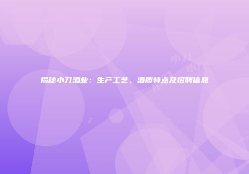 揭秘小刀酒业：生产工艺、酒质特点及招聘信息