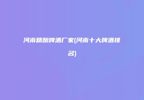 河南精酿啤酒厂家(河南十大啤酒排名)