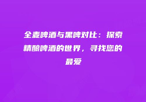 全麦啤酒与黑啤对比：探索精酿啤酒的世界，寻找您的最爱