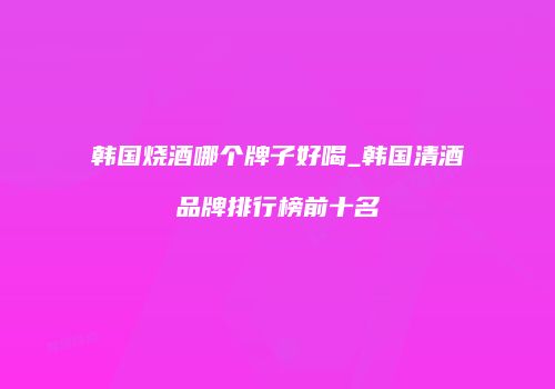 韩国烧酒哪个牌子好喝_韩国清酒品牌排行榜前十名