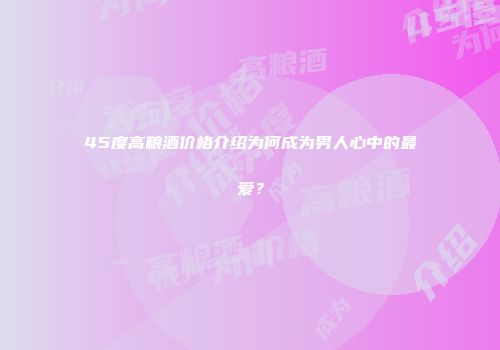 45度高粮酒价格介绍为何成为男人心中的最爱？