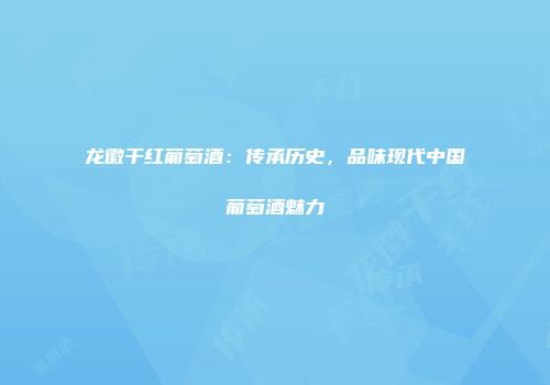龙徽干红葡萄酒：传承历史，品味现代中国葡萄酒魅力