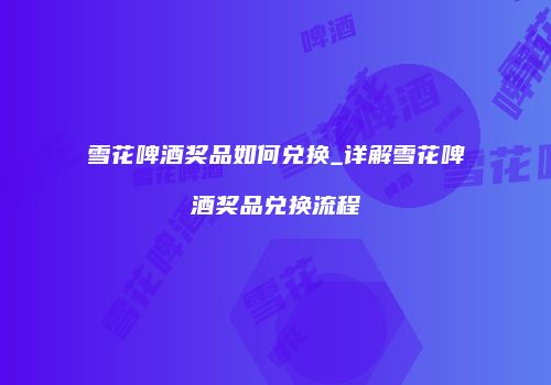 雪花啤酒奖品如何兑换_详解雪花啤酒奖品兑换流程