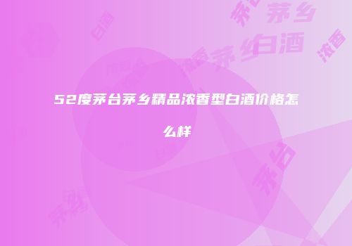 52度茅台茅乡精品浓香型白酒价格怎么样