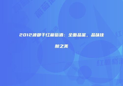 2012波都干红葡萄酒：全面品鉴，品味佳酿之美