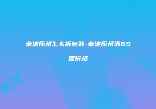 秦池原浆怎么拆包装-秦池原浆酒65度价格
