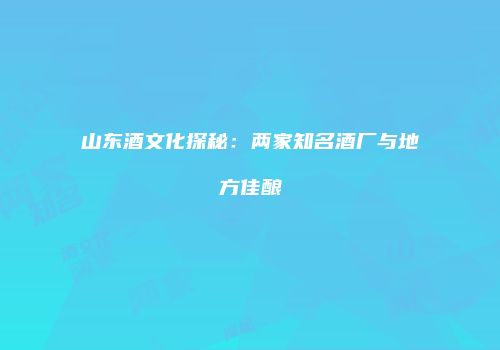 山东酒文化探秘：两家知名酒厂与地方佳酿