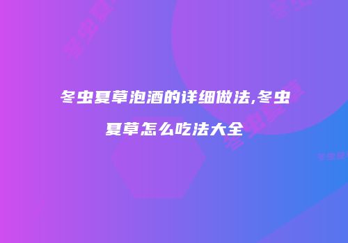 冬虫夏草泡酒的详细做法,冬虫夏草怎么吃法大全