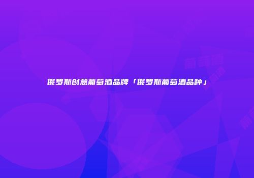 俄罗斯创意葡萄酒品牌「俄罗斯葡萄酒品种」