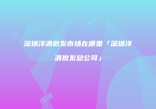 深圳洋酒批发市场在哪里「深圳洋酒批发总公司」