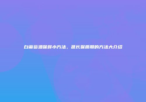 白葡萄酒保鲜小方法，延长保质期的方法大介绍