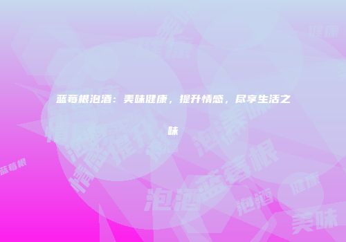 蓝莓根泡酒：美味健康，提升情感，尽享生活之味