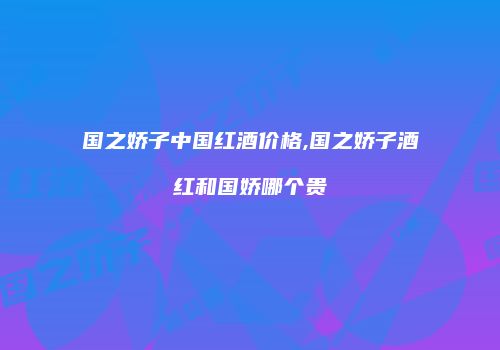 国之娇子中国红酒价格,国之娇子酒红和国娇哪个贵