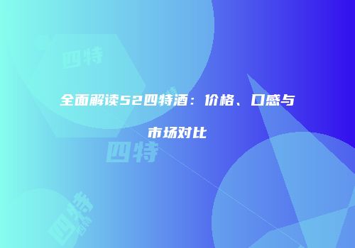 全面解读52四特酒：价格、口感与市场对比