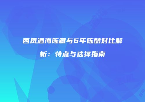 西凤酒海陈藏与6年陈酿对比解析：特点与选择指南