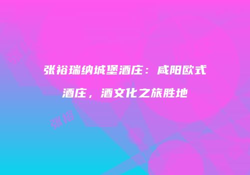 张裕瑞纳城堡酒庄：咸阳欧式酒庄，酒文化之旅胜地
