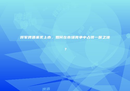 将军啤酒莱芜上市，如何在市场竞争中占领一席之地？