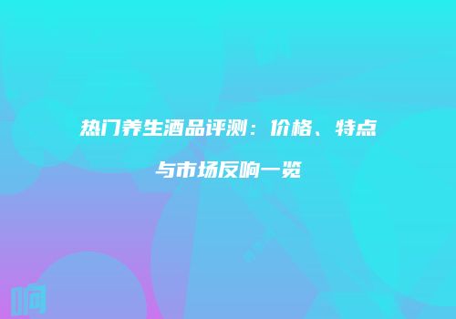 热门养生酒品评测：价格、特点与市场反响一览