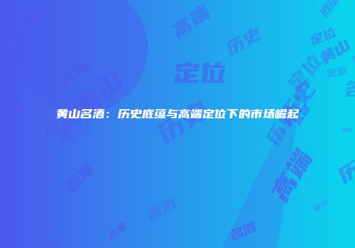 黄山名酒：历史底蕴与高端定位下的市场崛起
