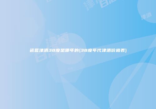 瓷篮津酒38度是哪年的(38度年代津酒价格表)